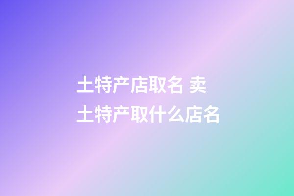 土特产店取名 卖土特产取什么店名-第1张-店铺起名-玄机派